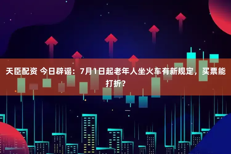 天臣配资 今日辟谣：7月1日起老年人坐火车有新规定，买票能打折？