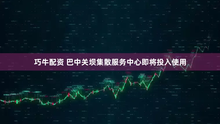 巧牛配资 巴中关坝集散服务中心即将投入使用