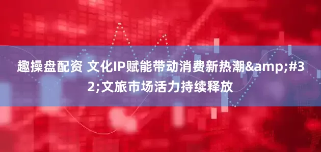 趣操盘配资 文化IP赋能带动消费新热潮&#32;文旅市场活力持续释放