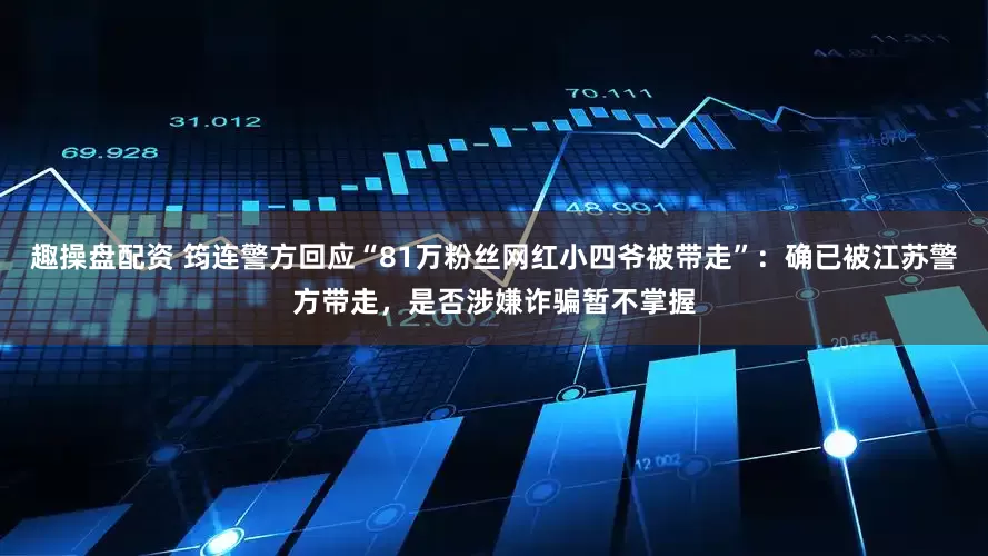 趣操盘配资 筠连警方回应“81万粉丝网红小四爷被带走”：确已被江苏警方带走，是否涉嫌诈骗暂不掌握