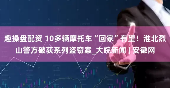 趣操盘配资 ﻿10多辆摩托车“回家”有望！淮北烈山警方破获系列盗窃案_大皖新闻 | 安徽网