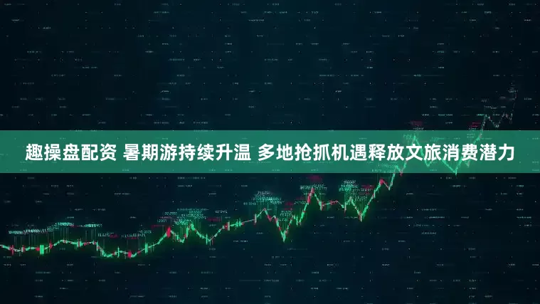 趣操盘配资 暑期游持续升温 多地抢抓机遇释放文旅消费潜力