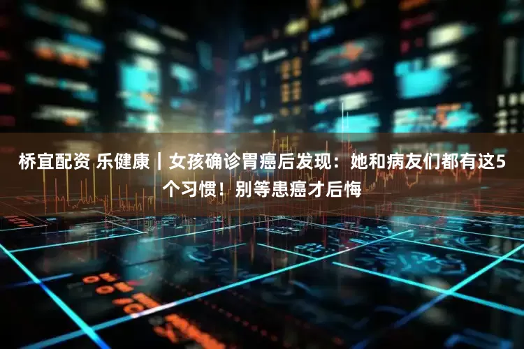 桥宜配资 乐健康｜女孩确诊胃癌后发现：她和病友们都有这5个习惯！别等患癌才后悔