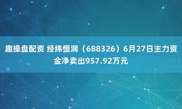 趣操盘配资 经纬恒润（688326）6月27日主力资金净卖出957.92万元