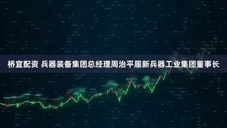 桥宜配资 兵器装备集团总经理周治平履新兵器工业集团董事长