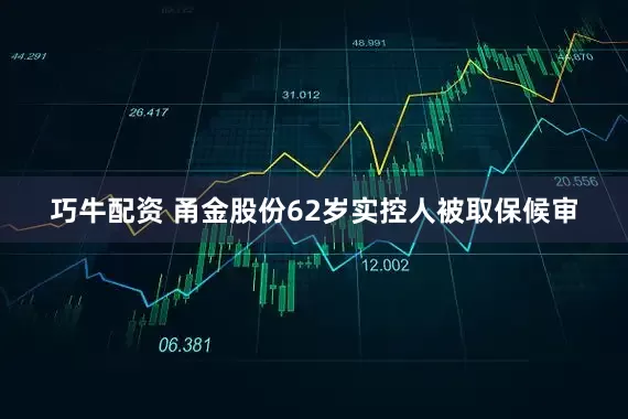 巧牛配资 甬金股份62岁实控人被取保候审