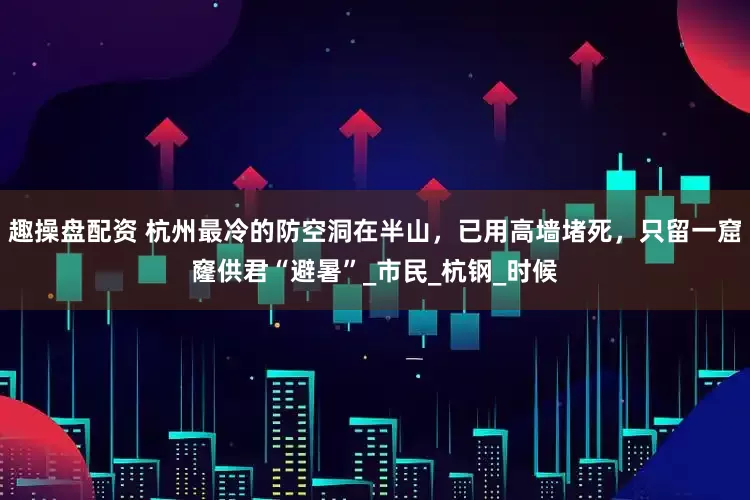 趣操盘配资 杭州最冷的防空洞在半山，已用高墙堵死，只留一窟窿供君“避暑”_市民_杭钢_时候