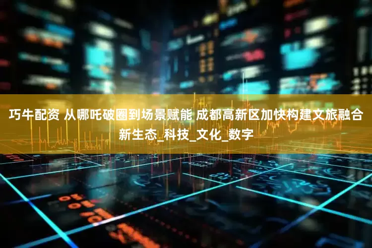 巧牛配资 从哪吒破圈到场景赋能 成都高新区加快构建文旅融合新生态_科技_文化_数字