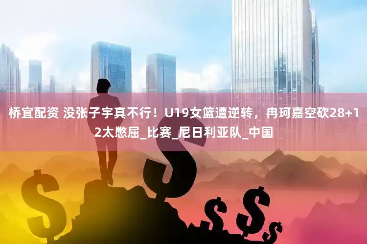 桥宜配资 没张子宇真不行！U19女篮遭逆转，冉珂嘉空砍28+12太憋屈_比赛_尼日利亚队_中国