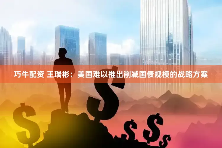 巧牛配资 王瑞彬：美国难以推出削减国债规模的战略方案