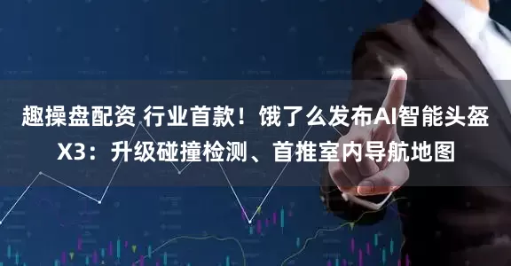 趣操盘配资 行业首款！饿了么发布AI智能头盔X3：升级碰撞检测、首推室内导航地图