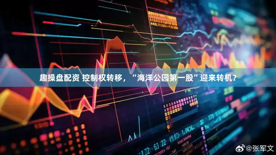 趣操盘配资 控制权转移，“海洋公园第一股”迎来转机？