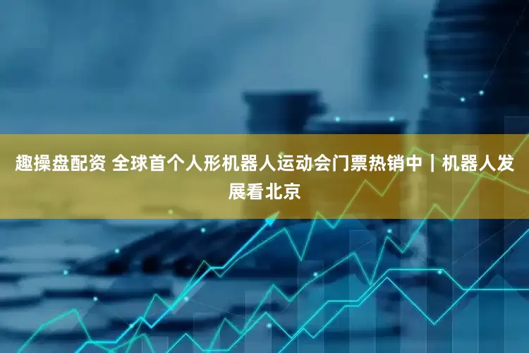 趣操盘配资 全球首个人形机器人运动会门票热销中｜机器人发展看北京