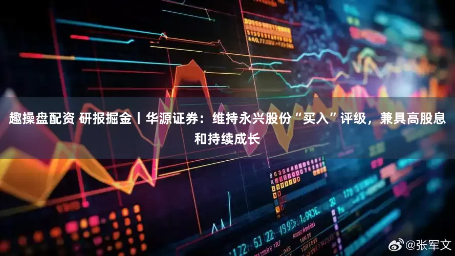 趣操盘配资 研报掘金丨华源证券：维持永兴股份“买入”评级，兼具高股息和持续成长