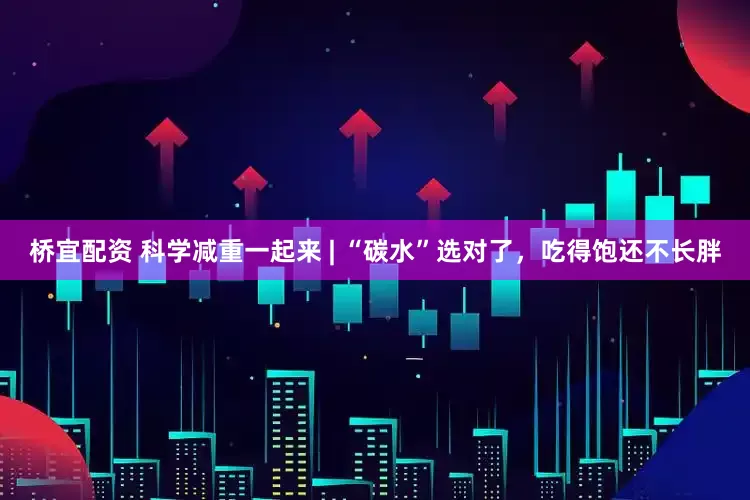 桥宜配资 科学减重一起来 | “碳水”选对了，吃得饱还不长胖
