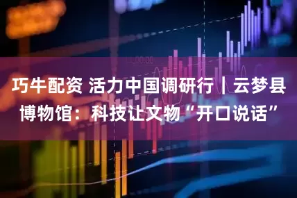 巧牛配资 活力中国调研行｜云梦县博物馆：科技让文物“开口说话”