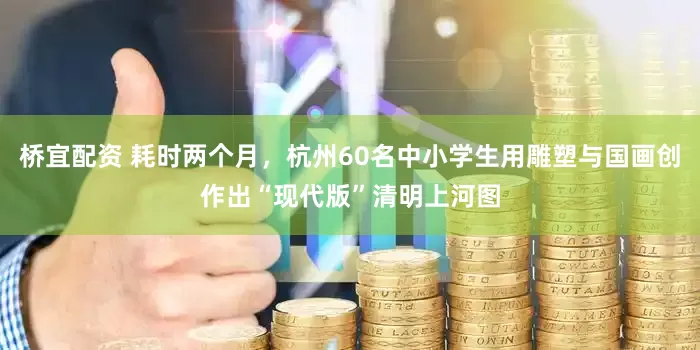 桥宜配资 耗时两个月，杭州60名中小学生用雕塑与国画创作出“现代版”清明上河图