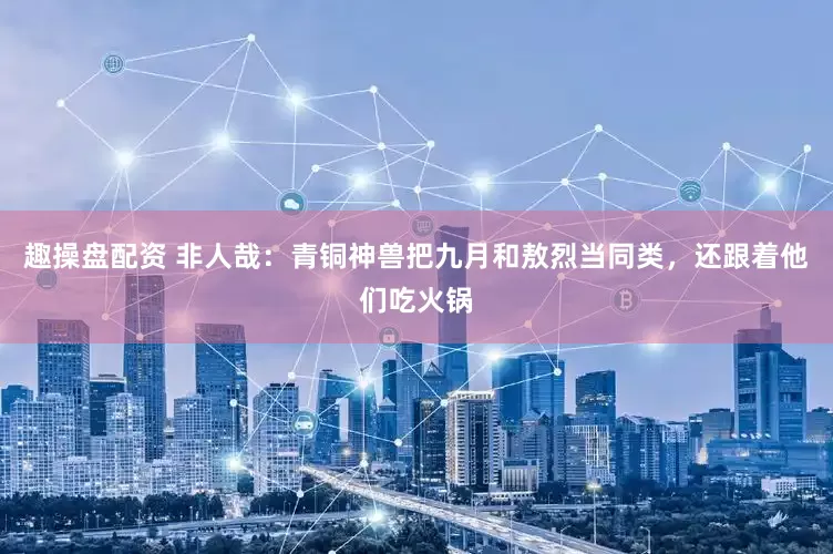 趣操盘配资 非人哉：青铜神兽把九月和敖烈当同类，还跟着他们吃火锅