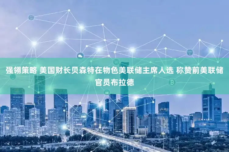 强翎策略 美国财长贝森特在物色美联储主席人选 称赞前美联储官员布拉德