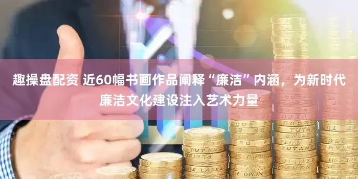趣操盘配资 近60幅书画作品阐释“廉洁”内涵，为新时代廉洁文化建设注入艺术力量