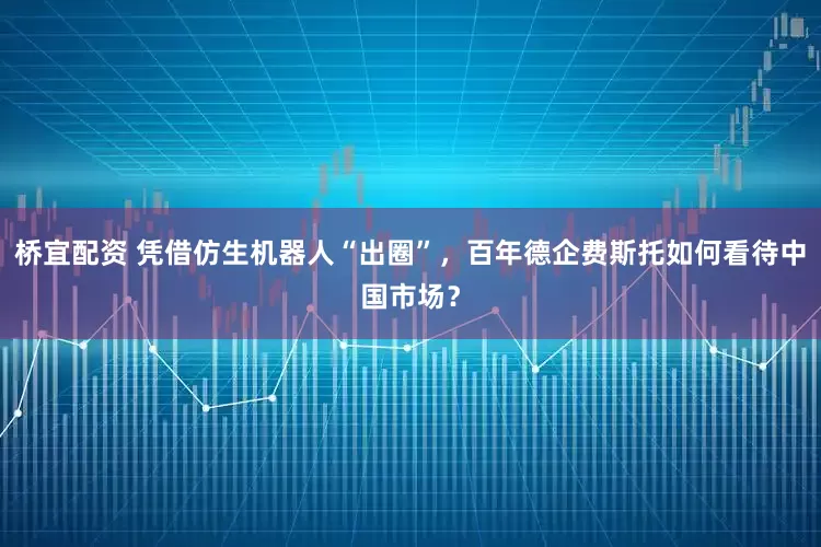 桥宜配资 凭借仿生机器人“出圈”，百年德企费斯托如何看待中国市场？