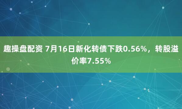趣操盘配资 7月16日新化转债下跌0.56%，转股溢价率7.55%