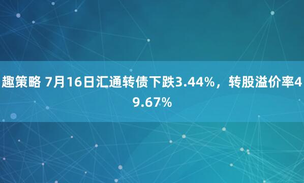 趣策略 7月16日汇通转债下跌3.44%,转股溢价率49.67%