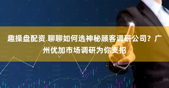 趣操盘配资 聊聊如何选神秘顾客调研公司？广州优加市场调研为你支招