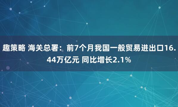 趣策略 海关总署：前7个月我国一般贸易进出口16.44万亿元 同比增长2.1%
