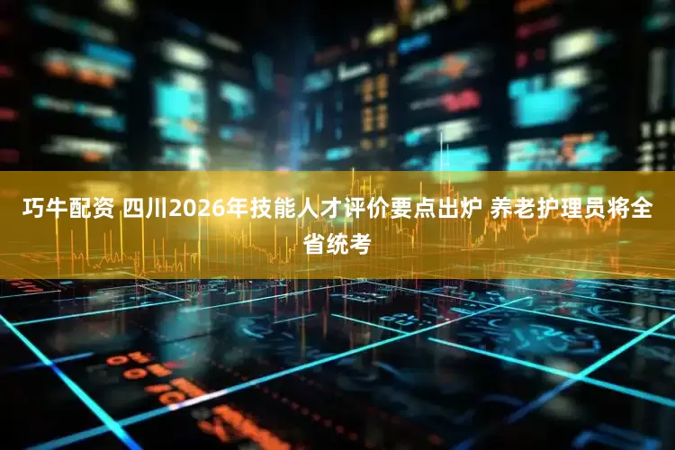 巧牛配资 四川2026年技能人才评价要点出炉 养老护理员将全省统考