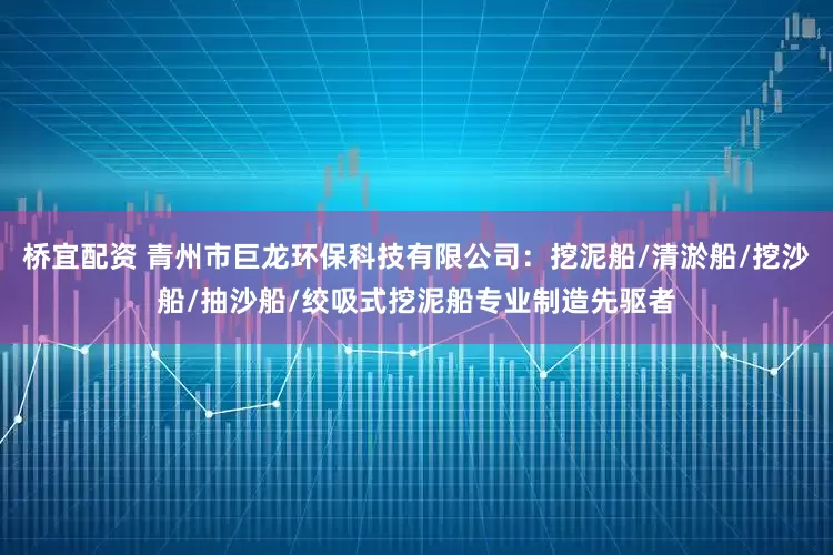 桥宜配资 青州市巨龙环保科技有限公司:挖泥船/清淤船/挖沙船/抽沙船/绞吸式挖泥船专业制造先驱者