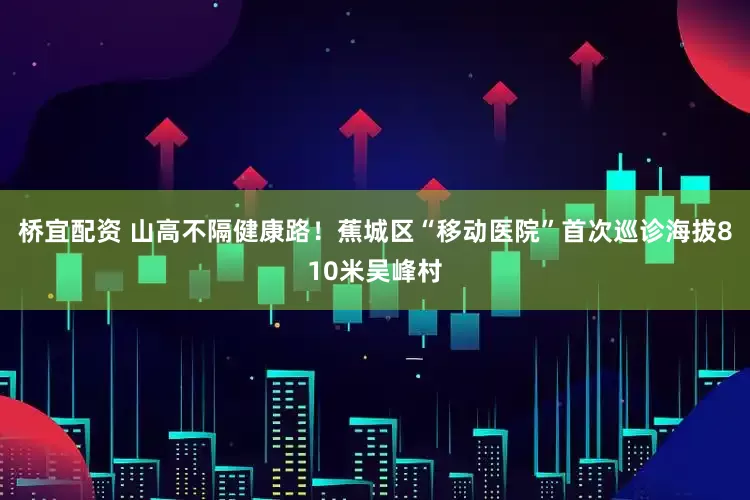 桥宜配资 山高不隔健康路！蕉城区“移动医院”首次巡诊海拔810米吴峰村