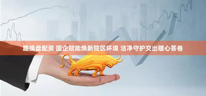 趣操盘配资 国企赋能焕新院区环境 洁净守护交出暖心答卷
